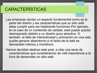 CARACTERÍSTICAS
Las empresas obvian un aspecto fundamental como es la
parte del diseño y las características que su sitio web
debe cumplir para ser totalmente funcionan.Por ejemplo,
en el caso de un contenido de calidad, este puede quedar
desmejorado debido a un diseño poco atractivo. O
también, la falta de interactividad y animación en una web,
puede generar abandonos si el texto de la web es
demasiado intenso y monótono.
Hemos decidido dedicar este post, a citar una serie de
características que consideramos de vital importancia a la
hora de desarrollar un sitio web:
 