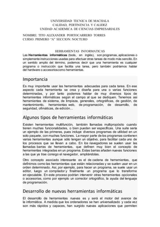 UNIVERSIDAD TECNICA DE MACHALA
CALIDAD, PERTINENCIA Y CALIDEZ
UNIDAD ACADEMICA DE CIENCIAS EMPRESARIALES
NOMBRE: TITO ALEXANDER PORTOCARRERO TORRES
CURSO: PRIMERO “A” SECCION: NOCTURO
HERRAMIENTAS INFORMATICAS
Las Herramientas informáticas (tools, en inglés), son programas, aplicaciones o
simplemente instrucciones usadas para efectuar otras tareas de modo más sencillo. En
un sentido amplio del término, podemos decir que una herramienta es cualquier
programa o instrucción que facilita una tarea, pero también podríamos hablar
del hardware o accesorioscomo herramientas.
Importancia
Es muy importante usar las herramientas adecuadas para cada tarea. En ese
aspecto cada herramienta se crea y diseña para una o varias funciones
determinadas, y por tanto podemos hablar de muy diversos tipos de
herramientas informáticas según el campo al que se dediquen. Tenemos asi
herramientas de sistema, de limpieza, generales, ortográficas, de gestión, de
mantenimiento, herramientas web, de programación, de desarrollo, de
seguridad, ofimáticas, de edición…
Algunos tipos de herramientas informáticas
Existen herramientas multifunción, también llamadas multipropósito cuando
tienen muchas funcionalidades, o bien pueden ser específicas. Una suite sería
un ejemplo de las primeras, pues incluye diversos programas de utilidad en un
solo paquete, con muchas funciones. La mayor parte de los programas contienen
varias herramientas aunque sólo tengan un objetivo, para facilitar cada uno de
los procesos que se llevan a cabo. En los navegadores se suelen usar las
llamadas barras de herramientas, que definen muy bien el concepto de
herramientas integradas en un programa. Estas barras añaden nuevas funciones
a las que ya trae consigo el navegador, ampliándolas.
Otro concepto asociado interesante es el de cadena de herramientas, que
definimos como las herramientas que están relacionadas y se suelen usar en un
orden determinado. Asi, por ejemplo, para hacer un programa, se suele usar un
editor, luego un compilador y finalmente un programa que lo transforme
en ejecutable. En este proceso podrían intervenir otras herramientas opcionales
o accesorias, como por ejemplo un corrector ortográfico, la ayuda del lenguaje
de programación.
Desarrollo de nuevas herramientas informáticas
El desarrollo de herramientas nuevas es y será el motor del avance de
la informática. A medida que los ordenadores se han universalizado y cada vez
son más rápidos y capaces, han surgido nuevas aplicaciones que permiten
 