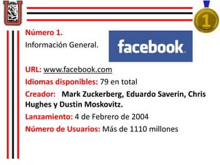 Número 1.
Información General.
URL: www.facebook.com
Idiomas disponibles: 79 en total
Creador: Mark Zuckerberg, Eduardo Sa...