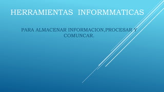 HERRAMIENTAS INFORMMATICAS
PARA ALMACENAR INFORMACION,PROCESAR Y
COMUNCAR.
 
