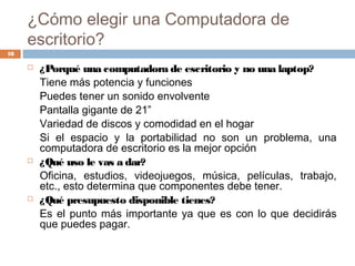 ¿Cómo elegir una Computadora de
escritorio?
 ¿Porqué una computadora de escritorio y no una laptop?
Tiene más potencia y funciones
Puedes tener un sonido envolvente
Pantalla gigante de 21”
Variedad de discos y comodidad en el hogar
Si el espacio y la portabilidad no son un problema, una
computadora de escritorio es la mejor opción
 ¿Qué uso le vas a dar?
Oficina, estudios, videojuegos, música, películas, trabajo,
etc., esto determina que componentes debe tener.
 ¿Qué presupuesto disponible tienes?
Es el punto más importante ya que es con lo que decidirás
que puedes pagar.
18
 