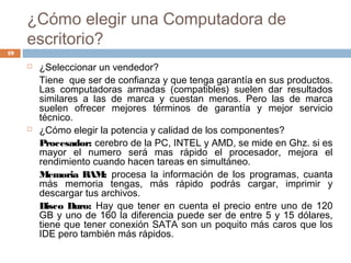 ¿Cómo elegir una Computadora de
escritorio?
 ¿Seleccionar un vendedor?
Tiene que ser de confianza y que tenga garantía en sus productos.
Las computadoras armadas (compatibles) suelen dar resultados
similares a las de marca y cuestan menos. Pero las de marca
suelen ofrecer mejores términos de garantía y mejor servicio
técnico.
 ¿Cómo elegir la potencia y calidad de los componentes?
Procesador: cerebro de la PC, INTEL y AMD, se mide en Ghz. si es
mayor el numero será mas rápido el procesador, mejora el
rendimiento cuando hacen tareas en simultáneo.
Memoria RAM: procesa la información de los programas, cuanta
más memoria tengas, más rápido podrás cargar, imprimir y
descargar tus archivos.
Disco Duro: Hay que tener en cuenta el precio entre uno de 120
GB y uno de 160 la diferencia puede ser de entre 5 y 15 dólares,
tiene que tener conexión SATA son un poquito más caros que los
IDE pero también más rápidos.
19
 