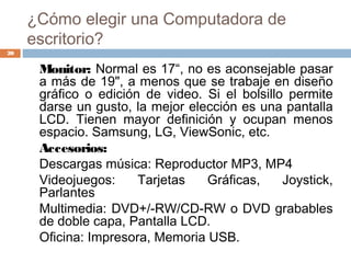 ¿Cómo elegir una Computadora de
escritorio?
Monitor: Normal es 17“, no es aconsejable pasar
a más de 19", a menos que se trabaje en diseño
gráfico o edición de video. Si el bolsillo permite
darse un gusto, la mejor elección es una pantalla
LCD. Tienen mayor definición y ocupan menos
espacio. Samsung, LG, ViewSonic, etc.
Accesorios:
Descargas música: Reproductor MP3, MP4
Videojuegos: Tarjetas Gráficas, Joystick,
Parlantes
Multimedia: DVD+/-RW/CD-RW o DVD grabables
de doble capa, Pantalla LCD.
Oficina: Impresora, Memoria USB.
20
 