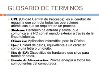 GLOSARIO DE TERMINOS
 CPU (Unidad Central de Procesos): es el cerebro de
máquina que controla todas las operaciones
aritméticas que se requiere en un proceso.
 Módems: Periférico de entrada y salida, que
comunica a la PC con el mundo exterior a través de la
línea telefónica.
 Ofimática: Aplicación informática para la Oficina.
 Byte: Unidad de datos, equivalente a un carácter,
como una letra o un dígito.
 Bus de E/S: Dispositivo de hardware que sirve para
transferir datos.
 Fuente de Alimentación: Provee energía a todos los
componentes del computador.
21
 