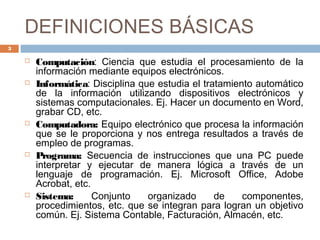 DEFINICIONES BÁSICAS
 Computación: Ciencia que estudia el procesamiento de la
información mediante equipos electrónicos.
 Informática: Disciplina que estudia el tratamiento automático
de la información utilizando dispositivos electrónicos y
sistemas computacionales. Ej. Hacer un documento en Word,
grabar CD, etc.
 Computadora: Equipo electrónico que procesa la información
que se le proporciona y nos entrega resultados a través de
empleo de programas.
 Programa: Secuencia de instrucciones que una PC puede
interpretar y ejecutar de manera lógica a través de un
lenguaje de programación. Ej. Microsoft Office, Adobe
Acrobat, etc.
 Sistema: Conjunto organizado de componentes,
procedimientos, etc. que se integran para logran un objetivo
común. Ej. Sistema Contable, Facturación, Almacén, etc.
3
 