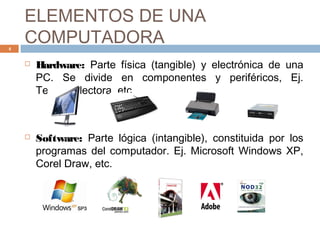ELEMENTOS DE UNA
COMPUTADORA
 Hardware: Parte física (tangible) y electrónica de una
PC. Se divide en componentes y periféricos, Ej.
Teclado, lectora, etc.
 Software: Parte lógica (intangible), constituida por los
programas del computador. Ej. Microsoft Windows XP,
Corel Draw, etc.
4
 