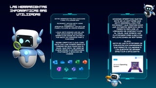 estas herramientas mas conocidas
y mas utilizadas son:
microsoft office: esta viene
incluida con
word,excel.powerpoint, con esto se
puede utilizar de varias maneras
Linux: esta siendo una de las
mas conocidas de sistemas
operativos donde se controla
por medio de comandos para q
funcione
Adobe Creative Cloud: como
este incluye diseño grafico
tambien es muy conocido al
igual que facil de usar se
puede hacer ilustraciones,
photoshop y edicion de
videos
Windows Operating System:
este es un software que
esta desarrollado por
microsoft que proporciona
una interfaz grafica, este
permite ampliar la
variedad de dispositivos
al igual que ofrece una
plataforma para ejecutar
aplicaciones de software
Slack:
esta es una plataforma de
comunicacion empresaria
que permite colaborar a
los queipos de manera
efectiva y eficiente
 