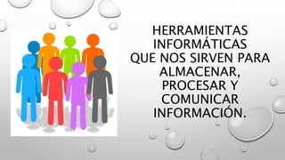 HERRAMIENTAS
INFORMÁTICAS
QUE NOS SIRVEN PARA
ALMACENAR,
PROCESAR Y
COMUNICAR
INFORMACIÓN.
 