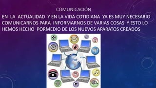COMUNICACIÓN
EN LA ACTUALIDAD Y EN LA VIDA COTIDIANA YA ES MUY NECESARIO
COMUNICARNOS PARA INFORMARNOS DE VARIAS COSAS Y ESTO LO
HEMOS HECHO PORMEDIO DE LOS NUEVOS APARATOS CREADOS
 