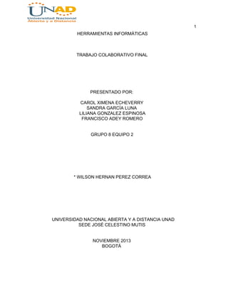 1

HERRAMIENTAS INFORMÁTICAS

TRABAJO COLABORATIVO FINAL

PRESENTADO POR:
CAROL XIMENA ECHEVERRY
SANDRA GARCÍA LUNA
LILIANA GONZALEZ ESPINOSA
FRANCISCO ADEY ROMERO
GRUPO 8 EQUIPO 2

* WILSON HERNAN PEREZ CORREA

UNIVERSIDAD NACIONAL ABIERTA Y A DISTANCIA UNAD
SEDE JOSÉ CELESTINO MUTIS
NOVIEMBRE 2013
BOGOTÁ

 