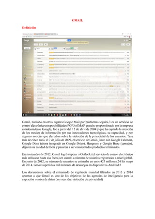 GMAIL
Definición
Gmail, llamado en otros lugares Google Mail por problemas legales,3 es un servicio de
correo electrónico con posibilidades POP3 e IMAP gratuito proporcionado por la empresa
estadounidense Google, Inc a partir del 15 de abril de 2004 y que ha captado la atención
de los medios de información por sus innovaciones tecnológicas, su capacidad, y por
algunas noticias que alertaban sobre la violación de la privacidad de los usuarios. Tras
más de cinco años, el 7 de julio de 2009, el servicio de Gmail, junto con Google Calendar,
Google Docs (ahora integrado en Google Drive), Hangouts y Google Buzz (cerrado),
dejaron su calidad de Beta y pasaron a ser considerados productos terminados.
En noviembre de 2012, Gmail logró superar a Outlook (el servicio de correo electrónico
más utilizado hasta esa fecha) en cuanto a número de usuarios registrados a nivel global.
En junio de 2012, su número de usuarios se estimaba en unos 425 millones.24 En mayo
de 2014, Gmail superó las mil millones de descargas en dispositivos Android.5
Los documentos sobre el entramado de vigilancia mundial filtrados en 2013 y 2014
apuntan a que Gmail es uno de los objetivos de las agencias de inteligencia para la
captación masiva de datos (ver sección: violación de privacidad)
 