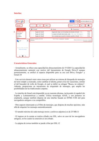 Interfaz:
Características Generales:
· Actualmente, se ofrece una capacidad de almacenamiento de 15 GB.8 La capacidad de
almacenamiento aumentó con motivo del lanzamiento de Google Drive,9 aunque
posteriormente, se unificó el espacio disponible para su uso con Drive, Google+ y
Gmail.10
· Este servicio destacó entre otras cosas por utilizar un sistema de búsqueda de mensajes
de texto simple y avanzado, como cambiar el idioma, poner aviso de vacaciones, similar
al del buscador de webs de Google, al cual se debió su eslogan "Busca, no ordenes".
Además, proporciona un mecanismo de etiquetado de mensajes, que amplía las
posibilidades de las tradicionales carpetas.
· La interfaz de Gmail está disponible ya en cuarenta idiomas, incluyendo el español (de
España y Latinoamérica) y catalán. Utiliza tecnología AJAX, y son pioneros en
emplearla, aunque también dispone de una interfaz basada en HTML+CSS útil para
navegadores antiguos o no compatibles.
· Otro aspecto interesante es el filtro de mensajes, que dispone de muchas opciones, más
allá de etiquetar los mensajes automáticamente.
· El tamaño máximo de cada mensaje (texto y archivos adjuntos) es de 25 MB.11
· El ingreso en la cuenta se realiza cifrado con SSL, salvo en caso de los navegadores
antiguos, en los cuales la conexión es sin cifrado.
· La página de correo también se puede cifrar por SSL.12
 