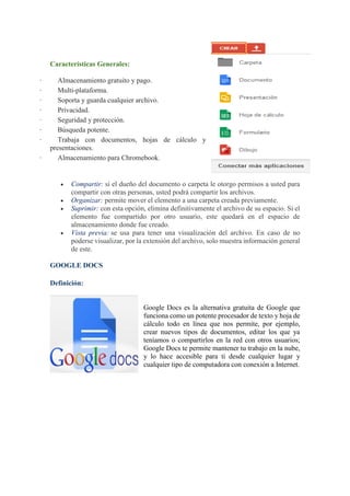 Características Generales:
· Almacenamiento gratuito y pago.
· Multi-plataforma.
· Soporta y guarda cualquier archivo.
· Privacidad.
· Seguridad y protección.
· Búsqueda potente.
· Trabaja con documentos, hojas de cálculo y
presentaciones.
· Almacenamiento para Chromebook.
• Compartir: si el dueño del documento o carpeta le otorgo permisos a usted para
compartir con otras personas, usted podrá compartir los archivos.
• Organizar: permite mover el elemento a una carpeta creada previamente.
• Suprimir: con esta opción, elimina definitivamente el archivo de su espacio. Si el
elemento fue compartido por otro usuario, este quedará en el espacio de
almacenamiento donde fue creado.
• Vista previa: se usa para tener una visualización del archivo. En caso de no
poderse visualizar, por la extensión del archivo, solo muestra información general
de este.
GOOGLE DOCS
Definición:
Google Docs es la alternativa gratuita de Google que
funciona como un potente procesador de texto y hoja de
cálculo todo en línea que nos permite, por ejemplo,
crear nuevos tipos de documentos, editar los que ya
teníamos o compartirlos en la red con otros usuarios;
Google Docs te permite mantener tu trabajo en la nube,
y lo hace accesible para ti desde cualquier lugar y
cualquier tipo de computadora con conexión a Internet.
 