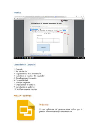 Interfaz:
Características Generales:
1. Es gratis
2. Sin instalación
3. Disponibilidad de la información
4. Menor uso de recursos del ordenador
5. Actualizaciones frecuentes
6. Compatibilidad
7. Trabajos en grupo
8. Organización de archivos
9. Importación de archivos
10. Notificaciones de cambios
PRESENTACIONES
Definición:
Es una aplicación de presentaciones online que te
permite mostrar tu trabajo de modo visual.
 