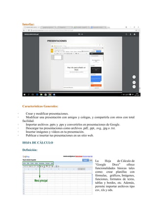Interfaz:
Características Generales:
· Crear y modificar presentaciones.
· Modificar una presentación con amigos y colegas, y compartirla con otros con total
facilidad.
· Importar archivos .pptx y .pps y convertirlos en presentaciones de Google.
· Descargar tus presentaciones como archivos .pdf, .ppt, .svg, .jpg o .txt.
· Insertar imágenes y vídeos en tu presentación.
· Publicar e insertar tus presentaciones en un sitio web.
HOJA DE CÁLCULO
Definición:
La Hoja de Cálculo de
“Google Docs” ofrece
funcionalidades básicas tales
como: crear planillas con
fórmulas, gráficos, Imágenes,
funciones, formatos de texto,
tablas y bordes, etc. Además,
permite importar archivos tipo
csv, xls y ods.
 
