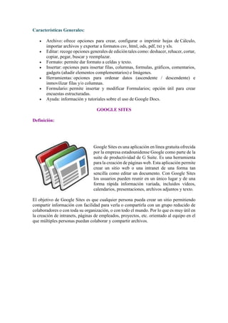 Características Generales:
• Archivo: ofrece opciones para crear, configurar o imprimir hojas de Cálculo,
importar archivos y exportar a formatos csv, html, ods, pdf, txt y xls.
• Editar: recoge opciones generales de edición tales como: deshacer, rehacer, cortar,
copiar, pegar, buscar y reemplazar.
• Formato: permite dar formato a celdas y texto.
• Insertar: opciones para insertar filas, columnas, formulas, gráficos, comentarios,
gadgets (añadir elementos complementarios) e Imágenes.
• Herramientas: opciones para ordenar datos (ascendente / descendente) e
inmovilizar filas y/o columnas.
• Formulario: permite insertar y modificar Formularios; opción útil para crear
encuestas estructuradas.
• Ayuda: información y tutoriales sobre el uso de Google Docs.
GOOGLE SITES
Definición:
Google Sites es una aplicación en línea gratuita ofrecida
por la empresa estadounidense Google como parte de la
suite de productividad de G Suite. Es una herramienta
para la creación de páginas web. Esta aplicación permite
crear un sitio web o una intranet de una forma tan
sencilla como editar un documento. Con Google Sites
los usuarios pueden reunir en un único lugar y de una
forma rápida información variada, incluidos vídeos,
calendarios, presentaciones, archivos adjuntos y texto.
El objetivo de Google Sites es que cualquier persona pueda crear un sitio permitiendo
compartir información con facilidad para verla o compartirla con un grupo reducido de
colaboradores o con toda su organización, o con todo el mundo. Por lo que es muy útil en
la creación de intranets, páginas de empleados, proyectos, etc. orientado al equipo en el
que múltiples personas puedan colaborar y compartir archivos.
 