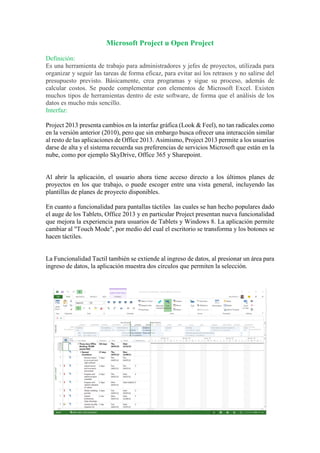Microsoft Project u Open Project
Definición:
Es una herramienta de trabajo para administradores y jefes de proyectos, utilizada para
organizar y seguir las tareas de forma eficaz, para evitar así los retrasos y no salirse del
presupuesto previsto. Básicamente, crea programas y sigue su proceso, además de
calcular costos. Se puede complementar con elementos de Microsoft Excel. Existen
muchos tipos de herramientas dentro de este software, de forma que el análisis de los
datos es mucho más sencillo.
Interfaz:
Project 2013 presenta cambios en la interfaz gráfica (Look & Feel), no tan radicales como
en la versión anterior (2010), pero que sin embargo busca ofrecer una interacción similar
al resto de las aplicaciones de Office 2013. Asimismo, Project 2013 permite a los usuarios
darse de alta y el sistema recuerda sus preferencias de servicios Microsoft que están en la
nube, como por ejemplo SkyDrive, Office 365 y Sharepoint.
Al abrir la aplicación, el usuario ahora tiene acceso directo a los últimos planes de
proyectos en los que trabajo, o puede escoger entre una vista general, incluyendo las
plantillas de planes de proyecto disponibles.
En cuanto a funcionalidad para pantallas táctiles las cuales se han hecho populares dado
el auge de los Tablets, Office 2013 y en particular Project presentan nueva funcionalidad
que mejora la experiencia para usuarios de Tablets y Windows 8. La aplicación permite
cambiar al "Touch Mode", por medio del cual el escritorio se transforma y los botones se
hacen táctiles.
La Funcionalidad Tactil también se extiende al ingreso de datos, al presionar un área para
ingreso de datos, la aplicación muestra dos círculos que permiten la selección.
 