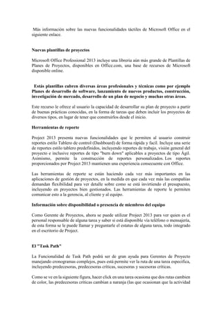 Más información sobre las nuevas funcionalidades táctiles de Microsoft Office en el
siguiente enlace.
Nuevas plantillas de proyectos
Microsoft Office Professional 2013 incluye una libreria aún más grande de Plantillas de
Planes de Proyectos, disponibles en Office.com, una base de recursos de Microsoft
disponible online.
Estás plantillas cubren diversas áreas profesionales y técnicas como por ejemplo
Planes de desarrollo de software, lanzamiento de nuevos productos, construcción,
investigación de mercado, desarrollo de un plan de negocio y muchas otras áreas.
Este recurso le ofrece al usuario la capacidad de desarrollar su plan de proyecto a partir
de buenas prácticas conocidas, en la forma de tareas que deben incluir los proyectos de
diversos tipos, en lugar de tener que construirlos desde el inicio.
Herramientas de reporte
Project 2013 presenta nuevas funcionalidades que le permiten al usuario construir
reportes estilo Tablero de control (Dashboard) de forma rápida y facíl. Incluye una serie
de reportes estilo tablero predefinidos, incluyendo reportes de trabajo, visión general del
proyecto e inclusive reportes de tipo "burn down" aplicables a proyectos de tipo Ágil.
Asimismo, permite la construcción de reportes personalizados. Los reportes
proporcionados por Project 2013 mantienen una experiencia consecuente con Office.
Las herramientas de reporte se están haciendo cada vez más importantes en las
aplicaciones de gestión de proyectos, en la medida en que cada vez más las compañías
demandan flexibilidad para ver detalle sobre como se está invirtiendo el presupuesto,
incluyendo en proyectos bien gestionados. Las herramientas de reporte le permiten
comunicar esto a la gerencia, al cliente y al equipo.
Información sobre disponibilidad o presencia de miembros del equipo
Como Gerente de Proyectos, ahora se puede utilizar Project 2013 para ver quien es el
personal responsable de alguna tarea y saber si está disponible vía teléfono o mensajería,
de esta forma se le puede llamar y preguntarle el estatus de alguna tarea, todo integrado
en el escritorio de Project.
El "Task Path"
La Funcionalidad de Task Path podrá ser de gran ayuda para Gerentes de Proyecto
manejando cronogramas complejos, pues está permite ver la ruta de una tarea especifica,
incluyendo predecesoras, predecesoras críticas, sucesoras y sucesoras críticas.
Como se ve en la siguiente figura, hacer click en una tarea ocasiona que dos rutas cambien
de color, las predecesoras críticas cambian a naranja (las que ocasionan que la actividad
 