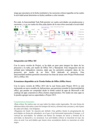 tenga que ejecutarse en la fecha resultante) y las sucesoras críticas (aquellas en las cuales
la actividad actual determina su fecha) cambian a color morado.
Por ende, la funcionalidad Task Path permite ver cuales actividades son predecesoras y
sucesoras, y a su vez cuales de ellas están dentro de la ruta crítica asociada a la actividad.
Integración con Office 365
Con la nueva versión de Project, se ha dado un paso para integrar los datos de los
proyectos a la nube, por medio de Office 365 y Sharepoint. Esta integración será de
utilidad para trabajadores remotos, dado que les permitirá compartir datos de los
proyectos por medio de un Sitio Web dedicado al proyecto. Esta
funcionalidad también permitirá sincronizar las listas de tareas entre Project Professional
2013 y Office 365.
Extensiones disponibles en la Tienda Online de Office (Office Store)
Con la nueva versión de Office 2013 (de la cual forma parte Project 2013) se está
incluyendo un nuevo modelo de Aplicaciones, que permiten extender la funcionalidad de
office, que pueden ser compradas desde la tienda central de apps de Microsoft o del
catálogo de apps corporativos (Para clientes empresariales). Por medio de estas apps se
le pueden agregar nuevas capacidades a Project 2013.
Características Generales:
-Ruta crítica: Se realiza una vez que todos los datos están ingresados. De esta forma de
obtienen datos relevantes como los tiempos de inicio y término más cercanos y más lejano
de cada actividad, o las holguras.
-Diagrama de Gantt: Se muestra por default. Esta gráfica ilustra la programación de
actividades en forma de calendario, en el que el eje horizontal representa el tiempo, y el
vertical las actividades. Se señalan con barras los tiempos de inicio y término de la
actividad, su duración y su secuencia. Las actividades críticas se muestran en rojo, las
otras en azul. Las actividades que tienen otras secundarias dentro se muestran en color
negro.
 