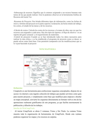 -Sobrecarga de recursos: Significa que le estamos asignando a un recurso humano más
tareas de las que puede realizar. Esto lo podemos observar en la herramienta Gráfica de
Recursos del menú Ver.
-Resumen de Proyecto: Nos brinda diferentes tipos de información, como las fechas de
inicio y término del proyecto en la parte superior, la duración, las horas totales de trabajo,
los costos, el estado de las tareas y de los recursos.
-Cálculo de costos: Calcula los costos de los recursos y la mano de obra, una vez que los
recursos son asignados a cada tarea. Hay dos tipos de reportes: el flujo de efectivo - es un
reporte del gasto semanal- y el requerimiento de materiales.
-Control de proyecto: Cuando ya se han introducido todos los datos necesarios para
realizar la ruta crítica, y se ha establecido el programa de proyecto como se desea, se
puede salvar como línea base. Esto permitirá compararla con las modificaciones que se
le vayan haciendo al proyecto
WINCMAPTOOLS
Definición:
Cmaptools es una herramienta para confeccionar esquemas conceptuales, dispone de un
acceso vía internet a una ingente colección de trabajos que pueden servirnos como guía
para nuestro proyecto, o simplemente como base que modificar para empezar a diseñar
un mapa conceptual, convierte los esquemas directamente en formato web es otra de las
aportaciones realmente gratificantes de este programa, ya que facilita enormemente la
publicación y difusión de los trabajos.
Interfaz de WinCmapTools:
· Al iniciar CmapTools se abren 2 ventanas; Vistas y Sin Título. La ventana Vistas
muestra toda la organización de herramientas de CmapTools. Desde esta ventana
podemos organizar los mapas y los recursos en carpetas.
 