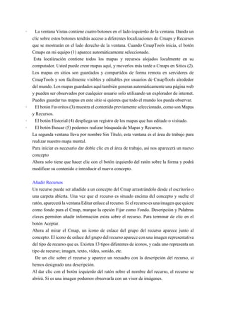 · La ventana Vistas contiene cuatro botones en el lado izquierdo de la ventana. Dando un
clic sobre estos botones tendrás acceso a diferentes localizaciones de Cmaps y Recursos
que se mostrarán en el lado derecho de la ventana. Cuando CmapTools inicia, el botón
Cmaps en mi equipo (1) aparece automáticamente seleccionado.
Esta localización contiene todos los mapas y recursos alojados localmente en su
computador. Usted puede crear mapas aquí, y moverlos más tarde a Cmaps en Sitios (2).
Los mapas en sitios son guardados y compartidos de forma remota en servidores de
CmapTools y son fácilmente visibles y editables por usuarios de CmapTools alrededor
del mundo. Los mapas guardados aquí también generan automáticamente una página web
y pueden ser observados por cualquier usuario solo utilizando un explorador de internet.
Puedes guardar tus mapas en este sitio si quieres que todo el mundo los pueda observar.
· El botón Favoritos (3) muestra el contenido previamente seleccionado, como son Mapas
y Recursos.
· El botón Historial (4) despliega un registro de los mapas que has editado o visitado.
· El botón Buscar (5) podemos realizar búsqueda de Mapas y Recursos.
La segunda ventana lleva por nombre Sin Título, esta ventana es el área de trabajo para
realizar nuestro mapa mental.
Para iniciar es necesario dar doble clic en el área de trabajo, así nos aparecerá un nuevo
concepto
Ahora solo tiene que hacer clic con el botón izquierdo del ratón sobre la forma y podrá
modificar su contenido e introducir el nuevo concepto.
Añadir Recursos
Un recurso puede ser añadido a un concepto del Cmap arrastrándolo desde el escritorio o
una carpeta abierta. Una vez que el recurso es situado encima del concepto y suelte el
ratón, aparecerá la ventana Editar enlace al recurso. Si el recurso es una imagen que quiere
como fondo para el Cmap, marque la opción Fijar como Fondo. Descripción y Palabras
claves permiten añadir información extra sobre el recurso. Para terminar de clic en el
botón Aceptar.
Ahora al mirar el Cmap, un icono de enlace del grupo del recurso aparece junto al
concepto. El icono de enlace del grupo del recurso aparece con una imagen representativa
del tipo de recurso que es. Existen 13 tipos diferentes de iconos, y cada uno representa un
tipo de recurso; imagen, texto, vídeo, sonido, etc.
De un clic sobre el recurso y aparece un recuadro con la descripción del recurso, si
hemos designado una descripción.
Al dar clic con el botón izquierdo del ratón sobre el nombre del recurso, el recurso se
abrirá. Si es una imagen podemos observarla con un visor de imágenes.
 