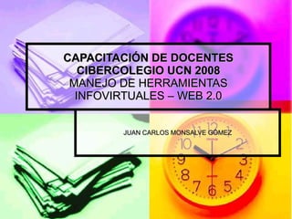 CAPACITACIÓN DE DOCENTES CIBERCOLEGIO UCN 2008 MANEJO DE HERRAMIENTAS INFOVIRTUALES – WEB 2.0 JUAN CARLOS MONSALVE GÓMEZ 