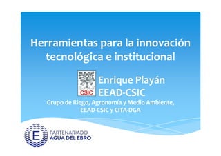 Herramientas para la innovación
tecnológica e institucional
Enrique PlayánEnrique Playán
EEAD-CSIC
Grupo de Riego, Agronomía y Medio Ambiente,
EEAD-CSIC y CITA-DGA
 