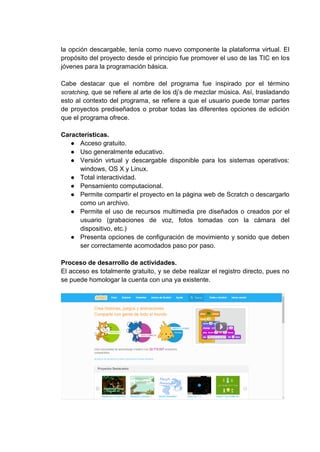 la opción descargable, tenía como nuevo componente la plataforma virtual. El
propósito del proyecto desde el principio fue promover el uso de las TIC en los
jóvenes para la programación básica.
Cabe destacar que el nombre del programa fue inspirado por el término
scratching, que se refiere al arte de los dj’s de mezclar música. Así, trasladando
esto al contexto del programa, se refiere a que el usuario puede tomar partes
de proyectos prediseñados o probar todas las diferentes opciones de edición
que el programa ofrece.
Características.
● Acceso gratuito.
● Uso generalmente educativo.
● Versión virtual y descargable disponible para los sistemas operativos:
windows, OS X y Linux.
● Total interactividad.
● Pensamiento computacional.
● Permite compartir el proyecto en la página web de Scratch o descargarlo
como un archivo.
● Permite el uso de recursos multimedia pre diseñados o creados por el
usuario (grabaciones de voz, fotos tomadas con la cámara del
dispositivo, etc.)
● Presenta opciones de configuración de movimiento y sonido que deben
ser correctamente acomodados paso por paso.
Proceso de desarrollo de actividades.
El acceso es totalmente gratuito, y se debe realizar el registro directo, pues no
se puede homologar la cuenta con una ya existente.
 