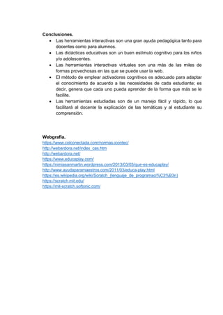 Conclusiones.
 Las herramientas interactivas son una gran ayuda pedagógica tanto para
docentes como para alumnos.
 Las didácticas educativas son un buen estímulo cognitivo para los niños
y/o adolescentes.
 Las herramientas interactivas virtuales son una más de las miles de
formas provechosas en las que se puede usar la web.
 El método de emplear activadores cognitivos es adecuado para adaptar
el conocimiento de acuerdo a las necesidades de cada estudiante; es
decir, genera que cada uno pueda aprender de la forma que más se le
facilite.
 Las herramientas estudiadas son de un manejo fácil y rápido, lo que
facilitará al docente la explicación de las temáticas y al estudiante su
comprensión.
Webgrafía.
https://www.colconectada.com/normas-icontec/
http://webardora.net/index_cas.htm
http://webardora.net/
https://www.educaplay.com/
https://nimiasanmartin.wordpress.com/2013/03/03/que-es-educaplay/
http://www.ayudaparamaestros.com/2011/03/educa-play.html
https://es.wikipedia.org/wiki/Scratch_(lenguaje_de_programaci%C3%B3n)
https://scratch.mit.edu/
https://mit-scratch.softonic.com/
 