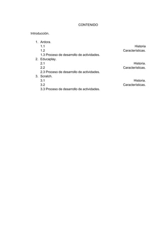 CONTENIDO
Introducción.
1. Ardora.
1.1 Historia
1.2 Características.
1.3 Proceso de desarrollo de actividades.
2. Educaplay.
2.1 Historia.
2.2 Características.
2.3 Proceso de desarrollo de actividades.
3. Scratch.
3.1 Historia.
3.2 Características.
3.3 Proceso de desarrollo de actividades.
 