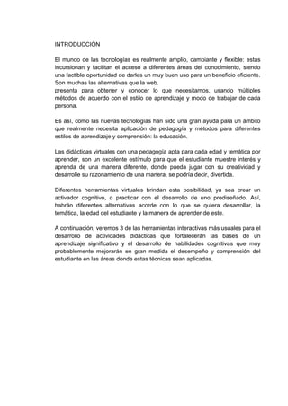INTRODUCCIÓN
El mundo de las tecnologías es realmente amplio, cambiante y flexible: estas
incursionan y facilitan el acceso a diferentes áreas del conocimiento, siendo
una factible oportunidad de darles un muy buen uso para un beneficio eficiente.
Son muchas las alternativas que la web.
presenta para obtener y conocer lo que necesitamos, usando múltiples
métodos de acuerdo con el estilo de aprendizaje y modo de trabajar de cada
persona.
Es así, como las nuevas tecnologías han sido una gran ayuda para un ámbito
que realmente necesita aplicación de pedagogía y métodos para diferentes
estilos de aprendizaje y comprensión: la educación.
Las didácticas virtuales con una pedagogía apta para cada edad y temática por
aprender, son un excelente estímulo para que el estudiante muestre interés y
aprenda de una manera diferente, donde pueda jugar con su creatividad y
desarrolle su razonamiento de una manera, se podría decir, divertida.
Diferentes herramientas virtuales brindan esta posibilidad, ya sea crear un
activador cognitivo, o practicar con el desarrollo de uno prediseñado. Así,
habrán diferentes alternativas acorde con lo que se quiera desarrollar, la
temática, la edad del estudiante y la manera de aprender de este.
A continuación, veremos 3 de las herramientas interactivas más usuales para el
desarrollo de actividades didácticas que fortalecerán las bases de un
aprendizaje significativo y el desarrollo de habilidades cognitivas que muy
probablemente mejorarán en gran medida el desempeño y comprensión del
estudiante en las áreas donde estas técnicas sean aplicadas.
 