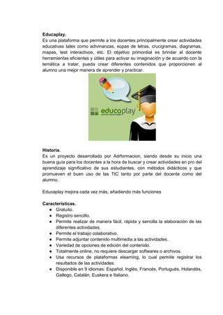 Educaplay.
Es una plataforma que permite a los docentes principalmente crear actividades
educativas tales como adivinanzas, sopas de letras, crucigramas, diagramas,
mapas, test interactivos, etc. El objetivo primordial es brindar al docente
herramientas eficientes y útiles para activar su imaginación y de acuerdo con la
temática a tratar, pueda crear diferentes contenidos que proporcionen al
alumno una mejor manera de aprender y practicar.
Historia.
Es un proyecto desarrollado por Adrformacion, siendo desde su inicio una
buena guía para los docentes a la hora de buscar y crear actividades en pro del
aprendizaje significativo de sus estudiantes, con métodos didácticos y que
promueven el buen uso de las TIC tanto por parte del docente como del
alumno.
Educaplay mejora cada vez más, añadiendo más funciones
Características.
● Gratuito.
● Registro sencillo.
● Permite realizar de manera fácil, rápida y sencilla la elaboración de las
diferentes actividades.
● Permite el trabajo colaborativo.
● Permite adjuntar contenido multimedia a las actividades.
● Variedad de opciones de edición del contenido.
● Totalmente online, no requiere descargar softwares o archivos.
● Usa recursos de plataformas elearning, lo cual permite registrar los
resultados de las actividades.
● Disponible en 9 idiomas: Español, Inglés, Francés, Portugués, Holandés,
Gallego, Catalán, Euskera e Italiano.
 