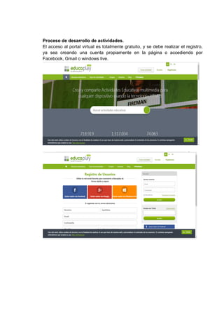 Proceso de desarrollo de actividades.
El acceso al portal virtual es totalmente gratuito, y se debe realizar el registro,
ya sea creando una cuenta propiamente en la página o accediendo por
Facebook, Gmail o windows live.
 