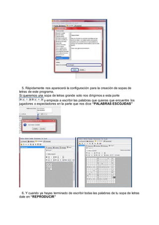 5. Rápidamente nos aparecerá la configuración para la creación de sopas de
letras de este programa.
Si queremos una sopa de letras grande solo nos dirigimos a esta porte
y empieza a escribir las palabras que quieras que encuentre los
jugadores o espectadores en la parte que nos dice “PALABRAS ESCOJIDAS”
6. Y cuando ya hayas terminado de escribir todas las palabras de tu sopa de letras
dale en “REPRODUCIR”
 
