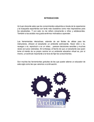 INTRODUCCION
Un buen docente sabe que los conocimientos adquiridos a través de la experiencia
y la búsqueda espontánea son tanto más duraderos como más inspiradores para
los estudiantes. Y con esto no me refiero únicamente a niños y adolescentes.
También a los adultos nos gusta sentirnos motivados a aprender.
Las herramientas interactivas, además de ser fáciles de utilizar para los
instructores, ofrecen al estudiante un ambiente estimulante. Hacer click o no,
navegar o no, reproducir o no un video… parecen decisiones sencillas y muchas
veces son poco valoradas. Sin embargo, el hecho de que un estudiante sea quien
tome el mando de su propio camino en un ambiente educativo virtual es, por sí
mismo, un estímulo importante a la hora de fijar los conocimientos.
Son muchas las herramientas gratuitas de las que puede valerse un educador de
este siglo como las que veremos a continuación.
 