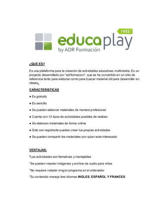 ¿QUE ES?
Es una plataforma para la creación de actividades educativas multimedia. Es un
proyecto desarrollado por “adrformacion”, que se ha convertido en un sitio de
referencia tanto para elaborar como para buscar material útil para desarrollar en
clases.
CARACTERISTICAS
● Es gratuito
● Es sencillo
● Se pueden elaborar materiales de manera profesional
● Cuenta con 12 tipos de actividades posibles de realizar
● Se elaboran materiales de forma online
● Solo con registrarte puedes crear tus propias actividades
● Se pueden compartir los materiales con quien este interesado
VENTAJAS:
°Las actividades son llamativas y manejables
°Se pueden insertar imágenes y archivo de audio para niños
°No requiere instalar ningún programa en el ordenador
°Su contenido maneja tres idiomas INGLES, ESPAÑOL Y FRANCES
 