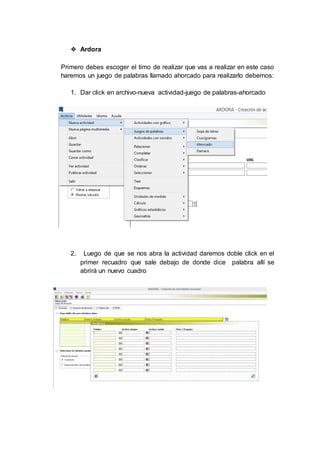 ❖ Ardora
Primero debes escoger el timo de realizar que vas a realizar en este caso
haremos un juego de palabras llamado ahorcado para realizarlo debemos:
1. Dar click en archivo-nueva actividad-juego de palabras-ahorcado
2. Luego de que se nos abra la actividad daremos doble click en el
primer recuadro que sale debajo de donde dice palabra allí se
abrirá un nuevo cuadro
 
