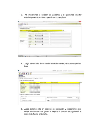 3. Allí iniciaremos a colocar las palabras y si queremos insertar
texto,imágenes o sonidos que sirvan como pistas
4. Luego damos clic en el cuadro el chulito verde y el cuadro quedará
lleno
5. Luego daremos clic en opciones de ejecución y colocaremos que
saldra en caso de que ganen el juego o lo pierdan escogeremos el
color de la fuente el tamaño.
 