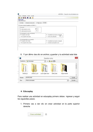 8. Y por último das clic en archivo y guardar y tu actividad esta lista
❖ Educaplay
Para realizar una actividad en educaplay primero debes ingresar y seguir
los siguientes pasos:
1. Primero vas a dar clic en crear actividad en la parte superior
derecha
 