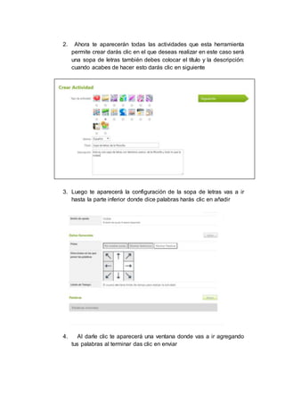 2. Ahora te aparecerán todas las actividades que esta herramienta
permite crear darás clic en el que deseas realizar en este caso será
una sopa de letras también debes colocar el título y la descripción:
cuando acabes de hacer esto darás clic en siguiente
3. Luego te aparecerá la configuración de la sopa de letras vas a ir
hasta la parte inferior donde dice palabras harás clic en añadir
4. Al darle clic te aparecerá una ventana donde vas a ir agregando
tus palabras al terminar das clic en enviar
 