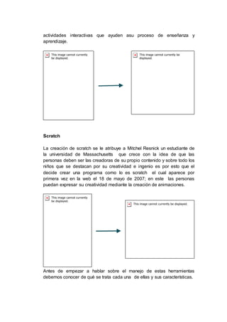 actividades interactivas que ayuden asu proceso de enseñanza y
aprendizaje.
Scratch
La creación de scratch se le atribuye a Mitchel Resnick un estudiante de
la universidad de Massachusetts que crece con la idea de que las
personas deben ser las creadoras de su propio contenido y sobre todo los
niños que se destacan por su creatividad e ingenio es por esto que el
decide crear una programa como lo es scratch el cual aparece por
primera vez en la web el 18 de mayo de 2007; en este las personas
puedan expresar su creatividad mediante la creación de animaciones.
Antes de empezar a hablar sobre el manejo de estas herramientas
debemos conocer de qué se trata cada una de ellas y sus características.
 