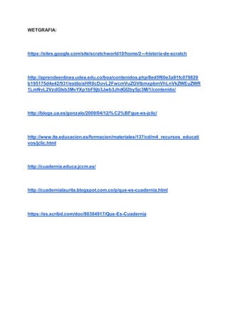 WETGRAFIA:
https://sites.google.com/site/scratchworld10/home/2---historia-de-scratch
http://aprendeenlinea.udea.edu.co/boa/contenidos.php/8ed5f60e3a91fc079829
b195175d4e42/931/estilo/aHR0cDovL2FwcmVuZGVlbmxpbmVhLnVkZWEuZWR
1LmNvL2VzdGlsb3MvYXp1bF9jb3Jwb3JhdGl2by5jc3M/1/contenido/
http://blogs.ua.es/gonzalo/2009/04/12/%C2%BFque-es-jclic/
http://www.ite.educacion.es/formacion/materiales/137/cd/m4_recursos_educati
vos/jclic.html
http://cuadernia.educa.jccm.es/
http://cuadernialaurita.blogspot.com.co/p/que-es-cuadernia.html
https://es.scribd.com/doc/80304917/Que-Es-Cuadernia
 