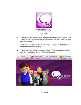¿QUE ES?
 Cuadernia es una aplicación de creación de contenidos educativos. Con
Cuadernia, es posible crear cuadernos digitales preparados para la red o
para ser impresos.
 La interfaz de usuario de Cuadernia contiene un espacio de trabajo y un
panel de herramientas intuitivo.
 En Cuadernia se pueden reproducir Videos y Sonidos, además permite
crear actividades para que el estudiante interactúe
HISTORIA
 