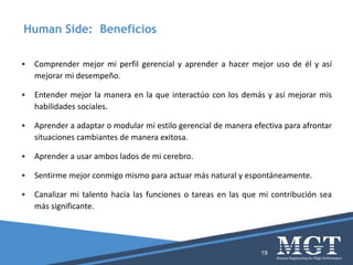 • Comprender mejor mi perfil gerencial y aprender a hacer mejor uso de él y así
mejorar mi desempeño.
• Entender mejor la manera en la que interactúo con los demás y así mejorar mis
habilidades sociales.
• Aprender a adaptar o modular mi estilo gerencial de manera efectiva para afrontar
situaciones cambiantes de manera exitosa.
• Aprender a usar ambos lados de mi cerebro.
• Sentirme mejor conmigo mismo para actuar más natural y espontáneamente.
• Canalizar mi talento hacia las funciones o tareas en las que mi contribución sea
más significante.
19
Human Side: Beneficios
 