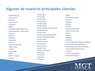 Algunos de nuestros principales clientes
3
• ADS Mexicana
• Bancomext
• Brembo
• Casa Cuervo
• Copamex
• Citlali
• Comisión Estatal Electoral
• Club Industrial – Monterrey
• Femsa
• Deacero
• Dimalsa
• Dynámica
• Diavaz
• Diario de Yucatán
• Earth Tech
• Femsa
• Grupo Alfa
• GNP
• GNC – Tennix
• Gruma
• Grupo Alen
• Grupo Bal
• Grupo Bafar
• Grupo Bocar
• Grupo Cydsa
• Grupo Chapa
• Grupo Financiero Bancomer
• Grupo Hermes
• Grupo Imsa
• Grupo Industrial Monclova
• Grupo Industrial Saltillo
• Grupo Ibarra
• Grupo Lamosa
• Grupo Rom
• Grupo Torrey
• Grupo Vitro
• Gonher de México
• Hylsamex
• I.T.E.S.M.
• Ingredion
• Infonavit
• IMSS
• Johnson Controls
• Lamosa
• Metalsa
• Nissan
• Nemak
• Organización Mabe
• Procor (Coca Cola)
• Proeza
• Rassini
• Refinery
• Sabritas
• Universidad Tecnológica de México
• Universidad Regiomontana
• Universidad del Valle de México
• Universidad de Monterrey
• Soriana
• Valores Estratégicos
• Walworth Válvulas
 
