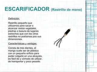 ESCARIFICADOR  (Rastrillo de mano) Definición: Rastrillo pequeño que utilizamos para sacar o alcanzar restos vegetales, piedras o basura de lugares estrechos que con los otros rastrillos no podíamos pos sus dimensiones. Características y ventajas: Consta de tres dientes, el mango suele ser de plástico con un pequeño orificio para poder colgarlo en una alcayata, es fácil de y cómodo de utilizar, de transportar y poco pesado. 