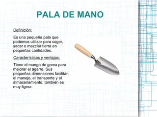 PALA DE MANO Definición: Es una pequeña pala que podemos utilizar para coger, sacar o mezclar tierra en pequeñas cantidades. Características y ventajas: Tiene el mango de goma para mejorar el agarre. Sus pequeñas dimensiones facilitan el manejo, el transporte y el almacenamiento, también es muy ligera. 