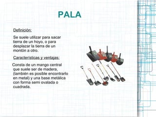 PALA Definición: Se suele utilizar para sacar tierra de un hoyo, o para desplazar la tierra de un montón a otro. Características y ventajas: Consta de un mango central que suele ser de madera, (también es posible encontrarlo en metal) y una base metálica con forma semi ovalada o cuadrada. 