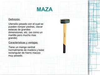MAZA Definición: Utensilio pesado con el cual se pueden romper piedras, clavar estacas de grandes dimensiones, etc. (es como un martillo pero mucho mas grande) Características y ventajas: Tiene un mango central normalmente de madera y base rectangular de hierro macizo muy pesado. 