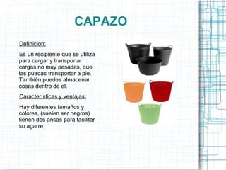 CAPAZO Definición: Es un recipiente que se utiliza para cargar y transportar cargas no muy pesadas, que las puedas transportar a pie. También puedes almacenar cosas dentro de el. Características y ventajas: Hay diferentes tamaños y colores, (suelen ser negros) tienen dos ansas para facilitar su agarre. 